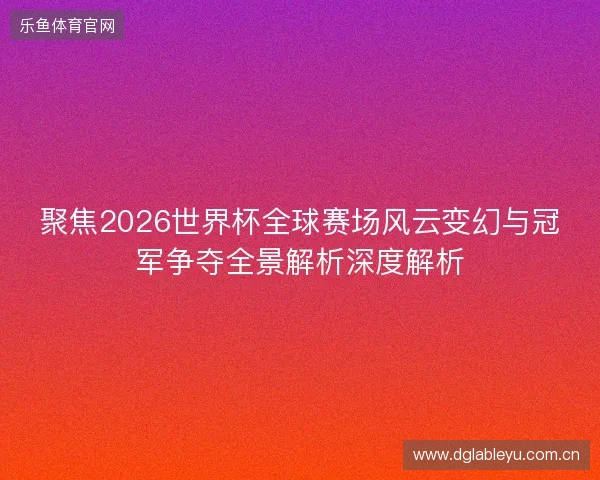 聚焦2026世界杯全球赛场风云变幻与冠军争夺全景解析深度解析