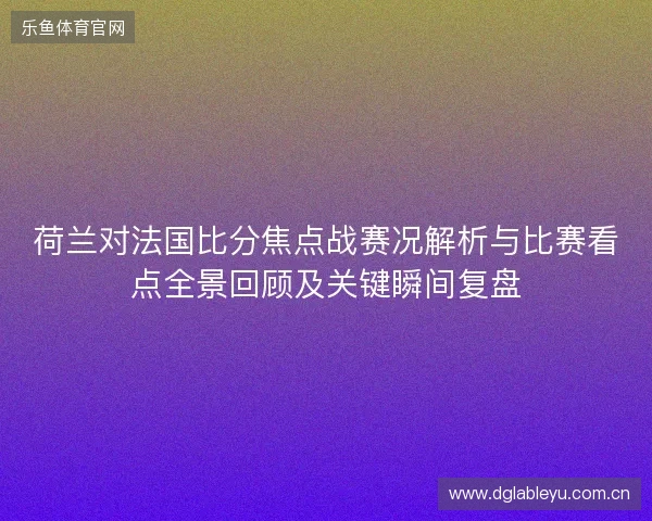 荷兰对法国比分焦点战赛况解析与比赛看点全景回顾及关键瞬间复盘