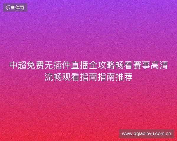 中超免费无插件直播全攻略畅看赛事高清流畅观看指南指南推荐